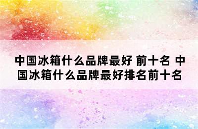 中国冰箱什么品牌最好 前十名 中国冰箱什么品牌最好排名前十名